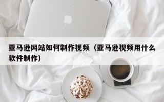 沂南亚马逊网站如何制作视频（亚马逊视频用什么软件制作）